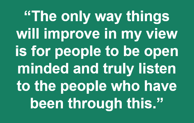 Quote: The only way things will improve in my view is for people to be open minded and truly listen to the people who have been through this.” 